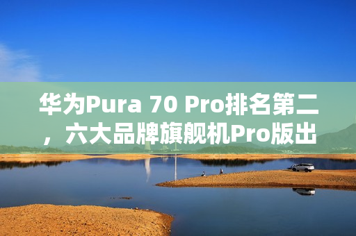 华为Pura 70 Pro排名第二，六大品牌旗舰机Pro版出货数据发布