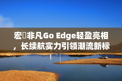 宏碁非凡Go Edge轻盈亮相，长续航实力引领潮流新标杆！
