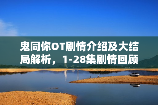 鬼同你OT剧情介绍及大结局解析，1-28集剧情回顾与揭秘