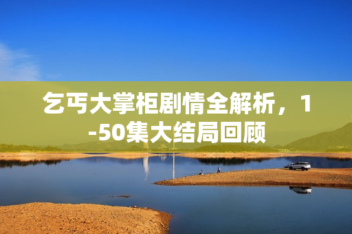 乞丐大掌柜剧情全解析，1-50集大结局回顾