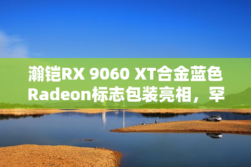 瀚铠RX 9060 XT合金蓝色Radeon标志包装亮相,罕见新外观! 瀚铠RX 9060 XT合金蓝色Radeon标志包装亮相,罕见新外观!