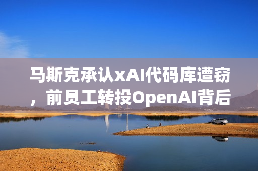 马斯克承认xAI代码库遭窃，前员工转投OpenAI背后的故事