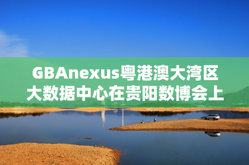GBAnexus粤港澳大湾区大数据中心在贵阳数博会上发布重磅消息