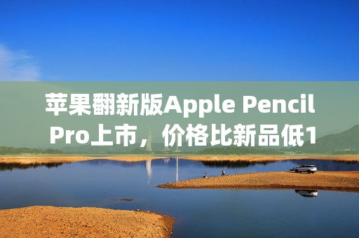 苹果翻新版Apple Pencil Pro上市，价格比新品低150元，售价849元起