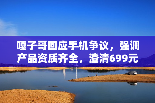 嘎子哥回应手机争议，强调产品资质齐全，澄清699元酷派手机上架疑虑