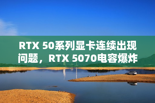 RTX 50系列显卡连续出现问题，RTX 5070电容爆炸引发巨响和焦味警告