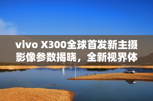vivo X300全球首发新主摄影像参数揭晓,全新视界体验 vivo X300全球首发新主摄影像参数揭晓,全新视界体验