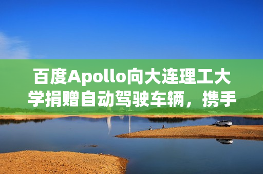 百度Apollo向大连理工大学捐赠自动驾驶车辆，携手共建自动驾驶生态繁荣