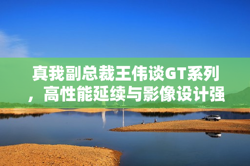 真我副总裁王伟谈GT系列,高性能延续与影像设计强化 真我副总裁王伟谈GT系列,高性能延续与影像设计强化