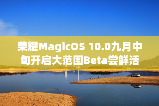 荣耀MagicOS 10.0九月中旬开启大范围Beta尝鲜活动