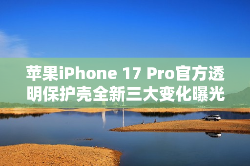 苹果iPhone 17 Pro官方透明保护壳全新三大变化曝光