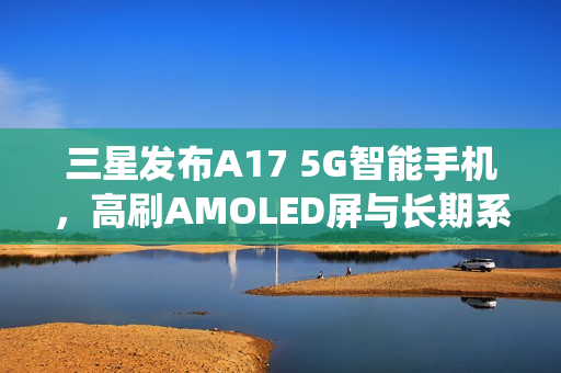 三星发布A17 5G智能手机，高刷AMOLED屏与长期系统更新支持
