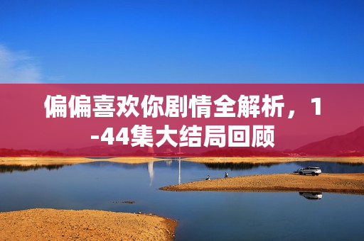 偏偏喜欢你剧情全解析，1-44集大结局回顾