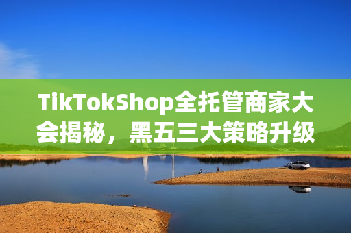 TikTokShop全托管商家大会揭秘,黑五三大策略升级,五步指南助力全球电商之战 TikTokShop全托管商家大会揭秘,黑五三大策略升级,五步指南助力全球电商之战