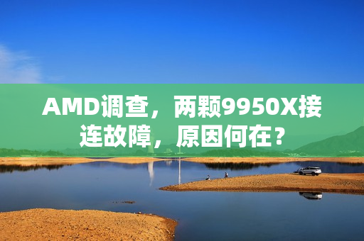 AMD调查，两颗9950X接连故障，原因何在？