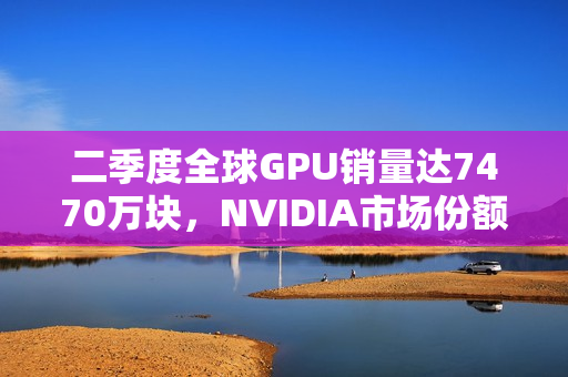 二季度全球GPU销量达7470万块，NVIDIA市场份额持续增长