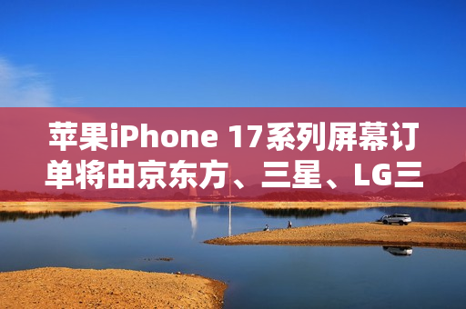 苹果iPhone 17系列屏幕订单将由京东方、三星、LG三家瓜分
