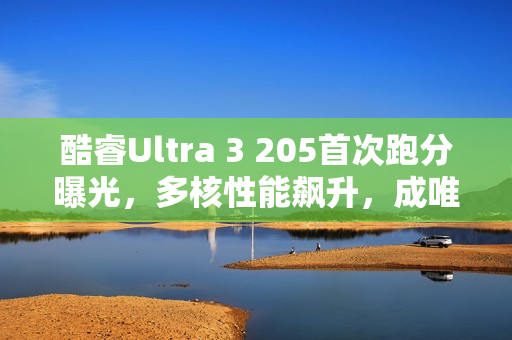 酷睿Ultra 3 205首次跑分曝光，多核性能飙升，成唯一入门之选