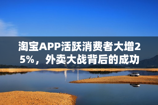 淘宝APP活跃消费者大增25%,外卖大战背后的成功秘诀 淘宝APP活跃消费者大增25%,外卖大战背后的成功秘诀