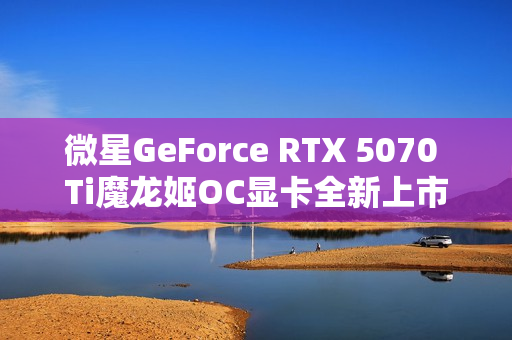 微星GeForce RTX 5070 Ti魔龙姬OC显卡全新上市，售价7899元