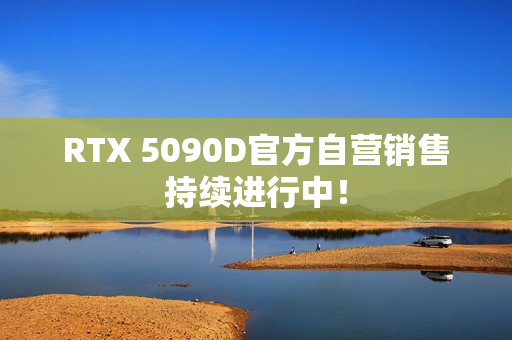 RTX 5090D官方自营销售持续进行中！