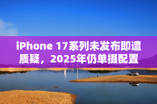 iPhone 17系列未发布即遭质疑，2025年仍单摄配置，Air机型电池性能令人失望