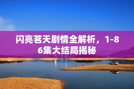 闪亮茗天剧情全解析,1-86集大结局揭秘 闪亮茗天剧情全解析,1-86集大结局揭秘