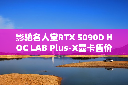 影驰名人堂RTX 5090D HOC LAB Plus-X显卡售价公布，25999元正式上架