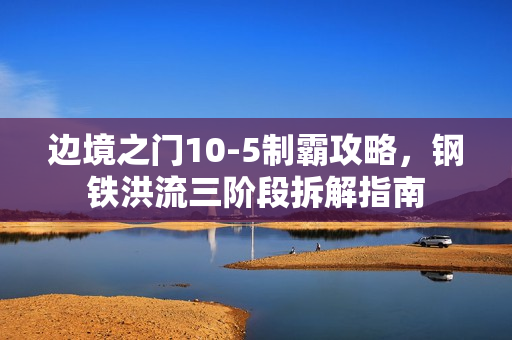 边境之门10-5制霸攻略，钢铁洪流三阶段拆解指南