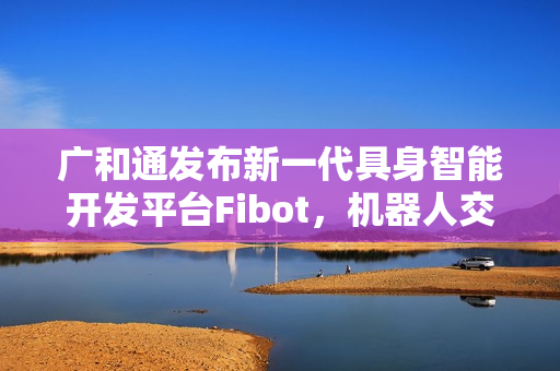 广和通发布新一代具身智能开发平台Fibot，机器人交互与操作能力全面提升
