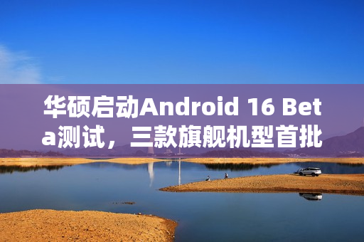 华硕启动Android 16 Beta测试，三款旗舰机型首批支持