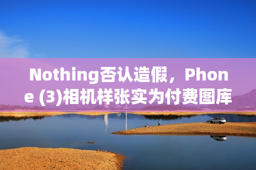 Nothing否认造假,Phone (3)相机样张实为付费图库照片 Nothing否认造假,Phone (3)相机样张实为付费图库照片