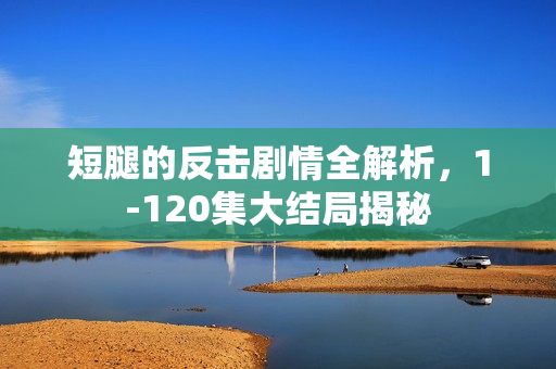 短腿的反击剧情全解析,1-120集大结局揭秘 短腿的反击剧情全解析,1-120集大结局揭秘