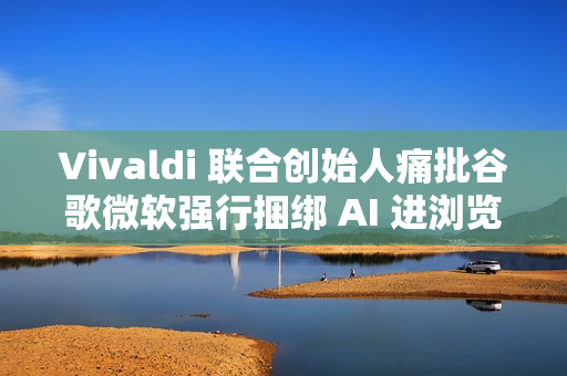 Vivaldi 联合创始人痛批谷歌微软强行捆绑 AI 进浏览器
