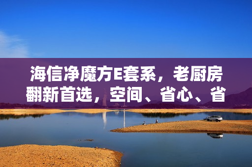 海信净魔方E套系，老厨房翻新首选，空间、省心、省钱一站式解决方案