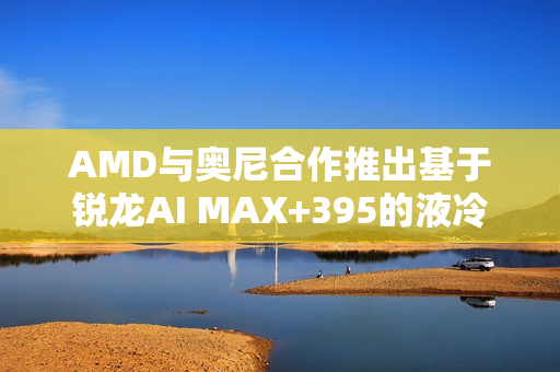 AMD与奥尼合作推出基于锐龙AI MAX+395的液冷MiniAI工作站SMART AI Hub