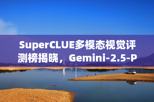 SuperCLUE多模态视觉评测榜揭晓，Gemini-2.5-Pro荣登榜首