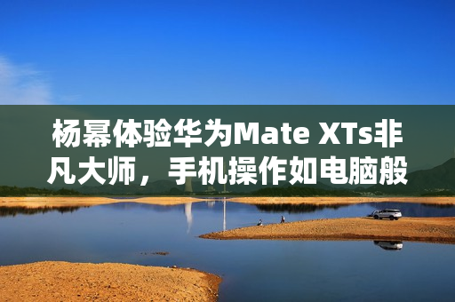 杨幂体验华为Mate XTs非凡大师，手机操作如电脑般便捷