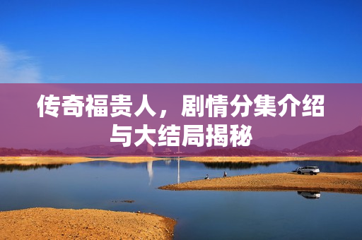 传奇福贵人,剧情分集介绍与大结局揭秘 传奇福贵人,剧情分集介绍与大结局揭秘