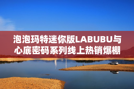 泡泡玛特迷你版LABUBU与心底密码系列线上热销爆棚 泡泡玛特迷你版LABUBU与心底密码系列线上热销爆棚