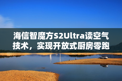 海信智魔方S2Ultra读空气技术,实现开放式厨房零跑烟体验 海信智魔方S2Ultra读空气技术,实现开放式厨房零跑烟体验