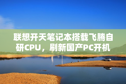 联想开天笔记本搭载飞腾自研CPU，刷新国产PC开机速度纪录——9秒极速启动
