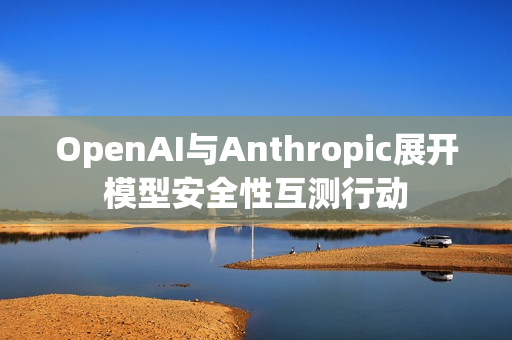 OpenAI与Anthropic展开模型安全性互测行动