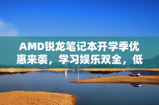 AMD锐龙笔记本开学季优惠来袭，学习娱乐双全，低至8999元