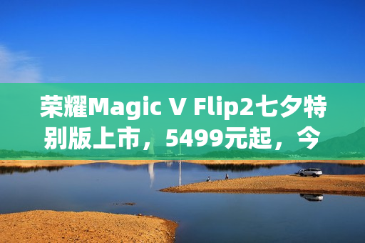 荣耀Magic V Flip2七夕特别版上市，5499元起，今日火热开售