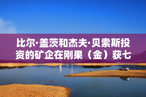 比尔·盖茨和杰夫·贝索斯投资的矿企在刚果（金）获七项锂矿勘探许可