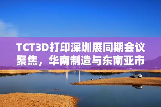 TCT3D打印深圳展同期会议聚焦，华南制造与东南亚市场拓展策略全解析