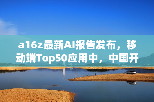 a16z最新AI报告发布，移动端Top50应用中，中国开发占据22席