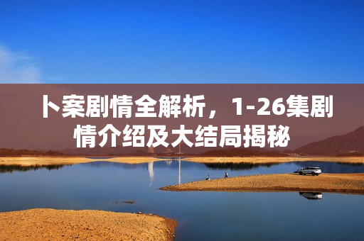 卜案剧情全解析，1-26集剧情介绍及大结局揭秘