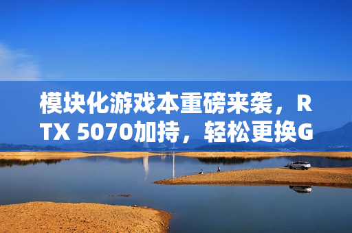 模块化游戏本重磅来袭，RTX 5070加持，轻松更换GPU体验升级！